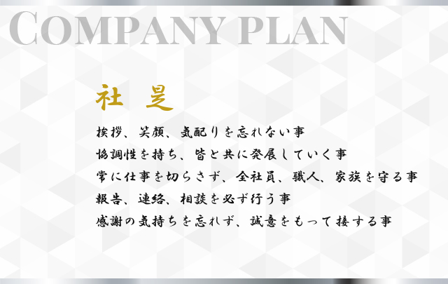 【社是】挨拶、笑顔、気配りを忘れない事。協調性を持ち、皆と共に発展していく事。常に仕事を切らさず、全社員、職人、家族を守る事。報告、連絡、相談を必ず行う事。感謝の気持ちを忘れず、誠意をもって接する事。