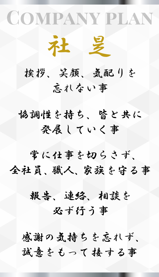 【社是】挨拶、笑顔、気配りを忘れない事。協調性を持ち、皆と共に発展していく事。常に仕事を切らさず、全社員、職人、家族を守る事。報告、連絡、相談を必ず行う事。感謝の気持ちを忘れず、誠意をもって接する事。